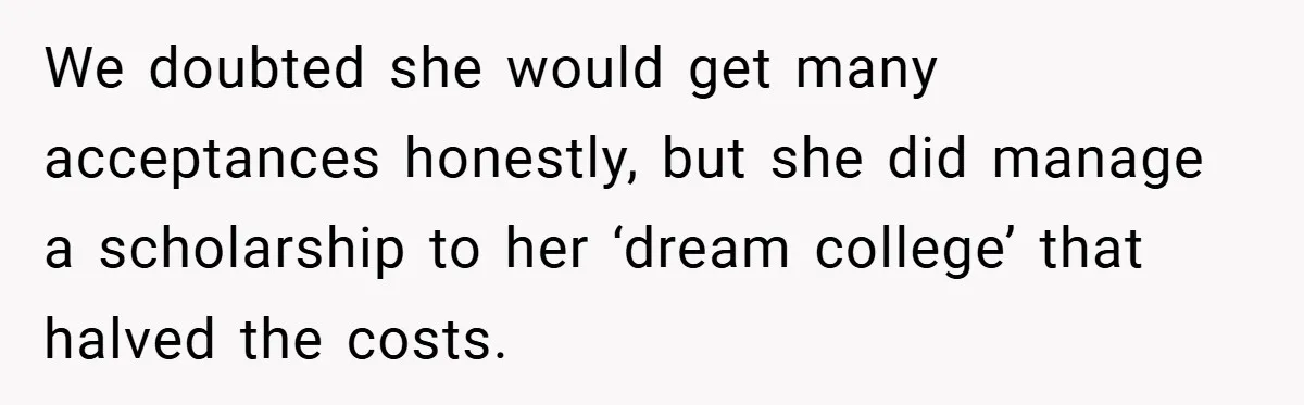 We doubted she would get many acceptances honestly, but she did manage a scholarship to her ‘dream college’ that halved the costs.