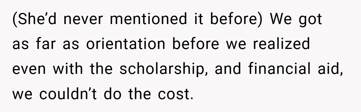 (She’d never mentioned it before) We got as far as orientation before we realized even with the scholarship, and financial aid, we couldn’t do the cost.