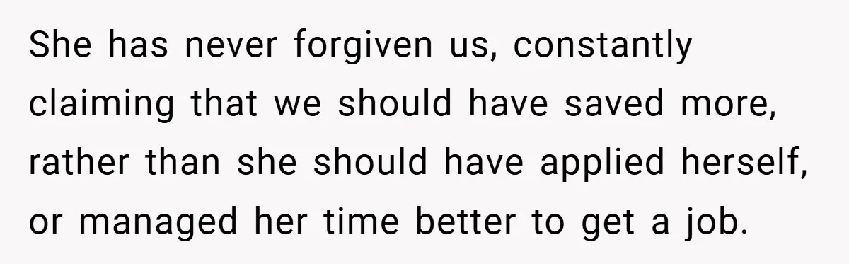 She has never forgiven us, constantly claiming that we should have saved more, rather than she should have applied herself, or managed her time better to get a job.