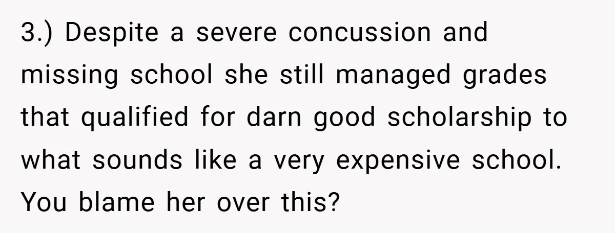 3.) Despite a severe concussion and missing school she still managed grades that qualified for darn good scholarship to what sounds like a very expensive school. You blame her over...