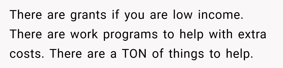 There are grants if you are low income. There are work programs to help with extra costs. There are a TON of things to help.