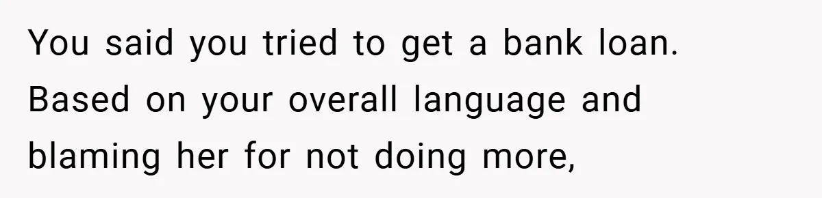 You said you tried to get a bank loan. Based on your overall language and blaming her for not doing more,