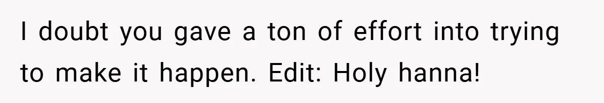 I doubt you gave a ton of effort into trying to make it happen. Edit: Holy hanna!