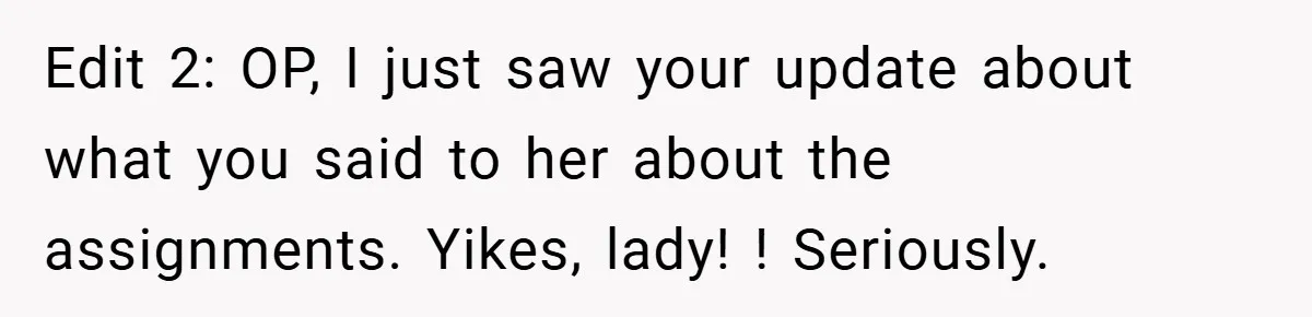 Edit 2: OP, I just saw your update about what you said to her about the assignments. Yikes, lady! ! Seriously.