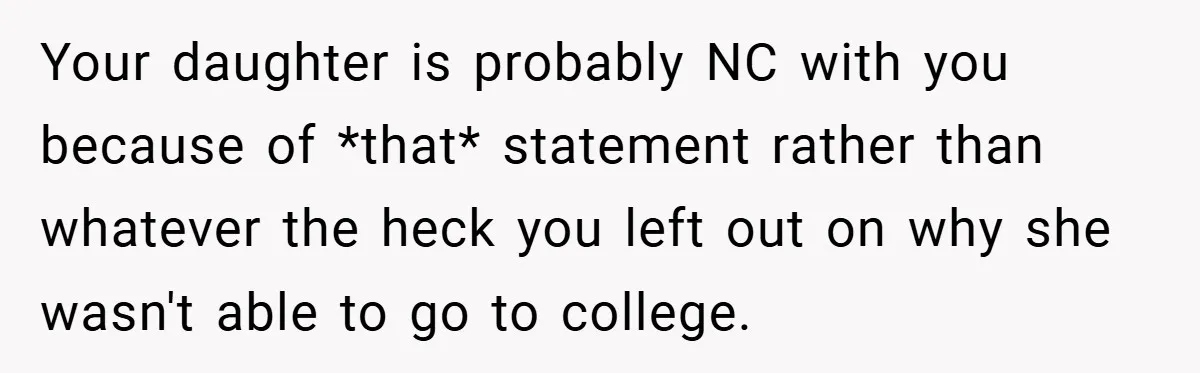 Your daughter is probably NC with you because of *that* statement rather than whatever the heck you left out on why she wasn't able to go to college.
