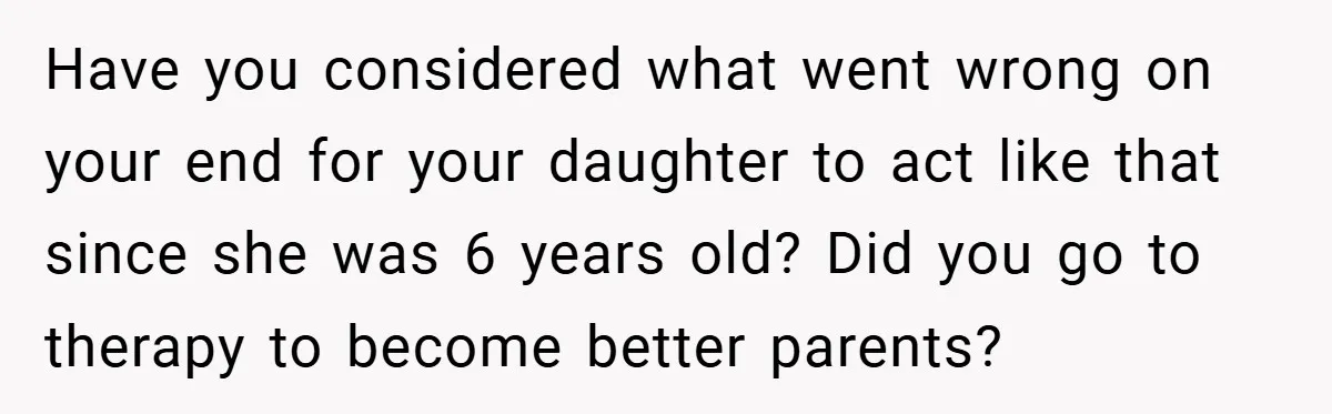 Have you considered what went wrong on your end for your daughter to act like that since she was 6 years old? Did you go to therapy to become better...