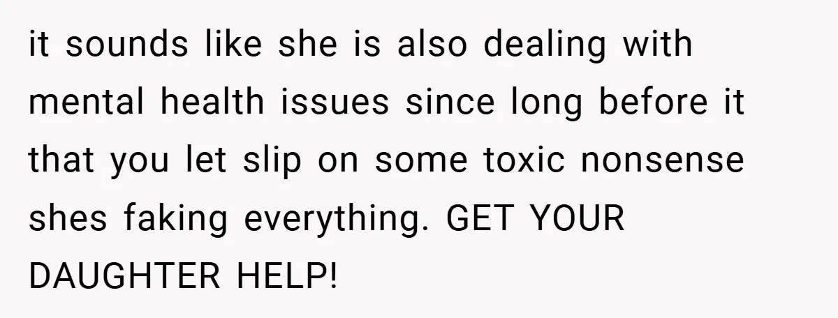 it sounds like she is also dealing with mental health issues since long before it that you let slip on some toxic nonsense shes faking everything. GET YOUR DAUGHTER HELP!