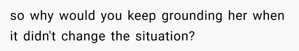 so why would you keep grounding her when it didn't change the situation?