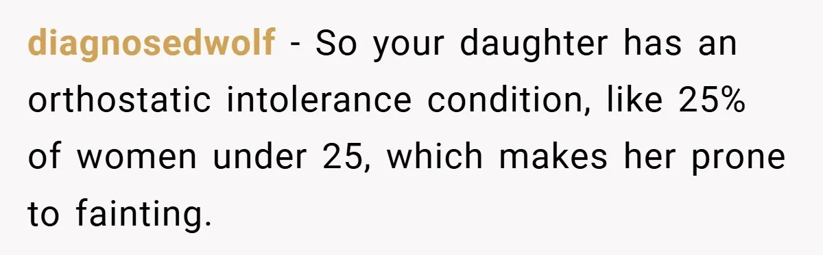 diagnosedwolf − So your daughter has an orthostatic intolerance condition, like 25% of women under 25, which makes her prone to fainting.