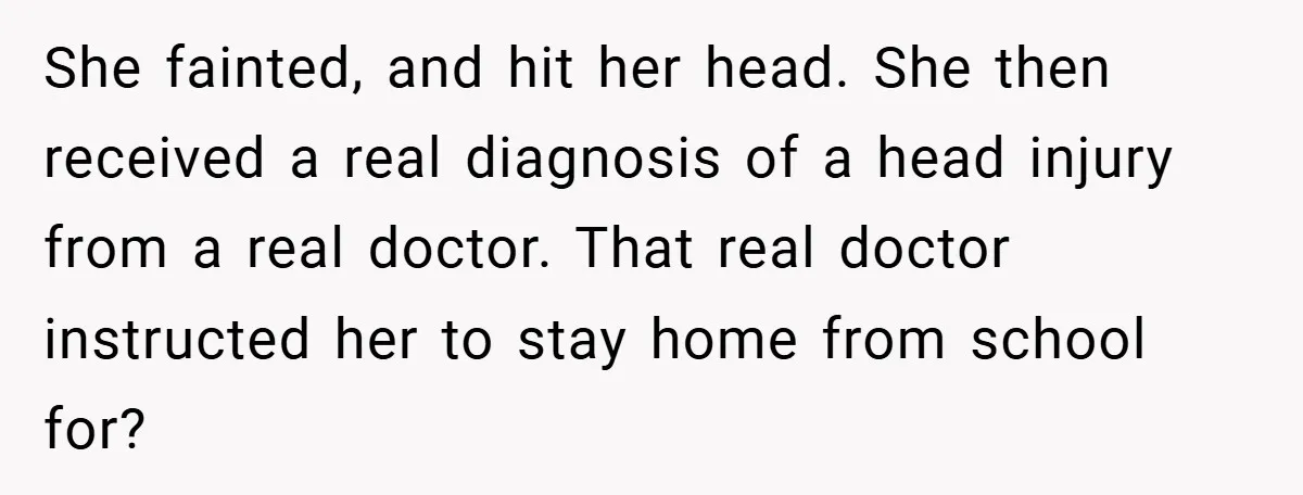 She fainted, and hit her head. She then received a real diagnosis of a head injury from a real doctor. That real doctor instructed her to stay home from school...