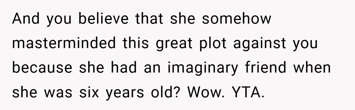 And you believe that she somehow masterminded this great plot against you because she had an imaginary friend when she was six years old? Wow. YTA.