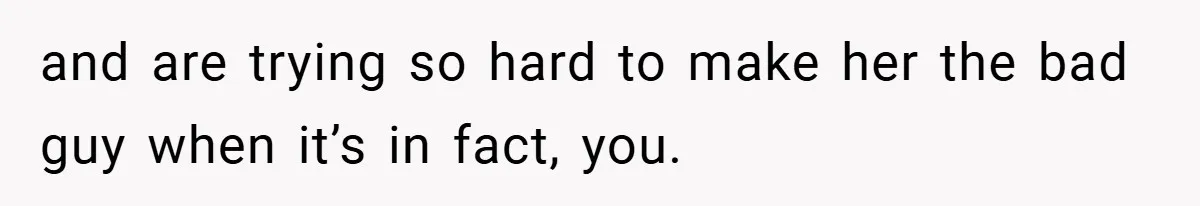 and are trying so hard to make her the bad guy when it’s in fact, you.