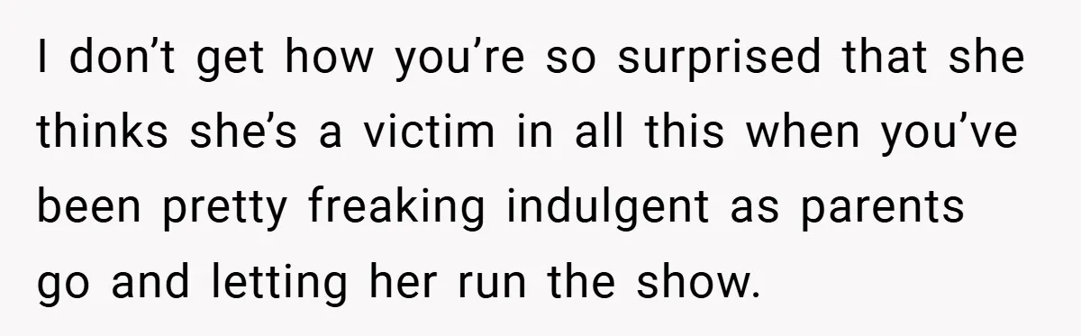I don’t get how you’re so surprised that she thinks she’s a victim in all this when you’ve been pretty freaking indulgent as parents go and letting her run the...