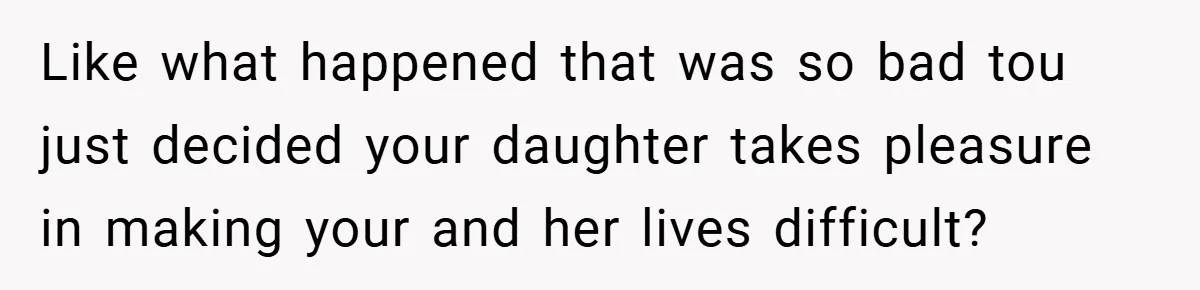 Like what happened that was so bad tou just decided your daughter takes pleasure in making your and her lives difficult?