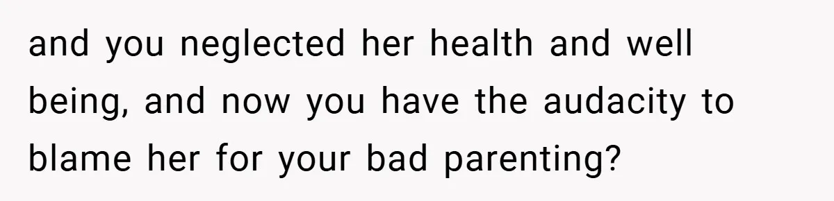 and you neglected her health and well being, and now you have the audacity to blame her for your bad parenting?