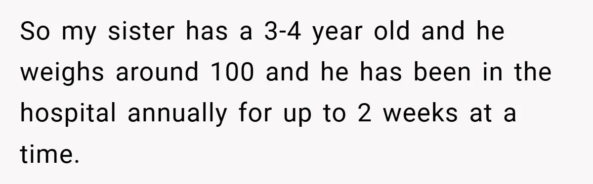 Aunt Considers Calling CPS on Her Sister After Seeing Her 4-Year-Old Nephew Weigh 100 Pounds So my sister has a 3-4 year old and he weighs around 100 and he has been in the hospital annually for up to 2 weeks at a time.