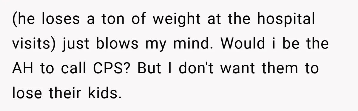Aunt Considers Calling CPS on Her Sister After Seeing Her 4-Year-Old Nephew Weigh 100 Pounds (he loses a ton of weight at the hospital visits) just blows my mind. Would i be the AH to call CPS? But I don't want them to lose their...