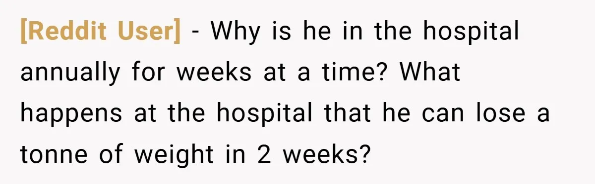 [Reddit User] − Why is he in the hospital annually for weeks at a time? What happens at the hospital that he can lose a tonne of weight in 2...