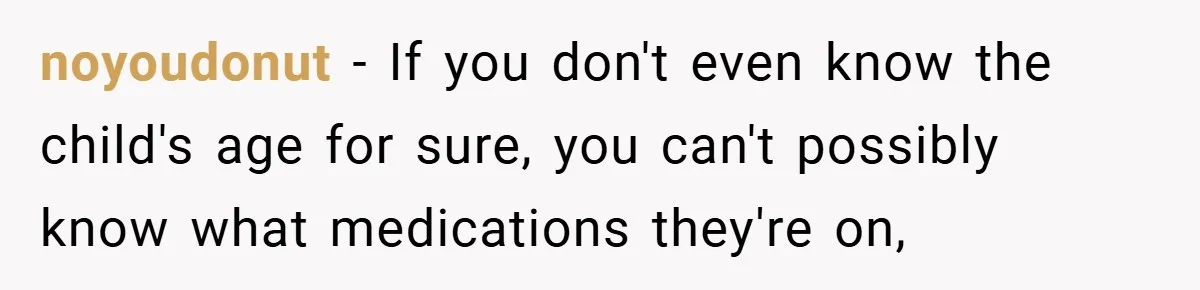 Aunt Considers Calling CPS on Her Sister After Seeing Her 4-Year-Old Nephew Weigh 100 Pounds noyoudonut − If you don't even know the child's age for sure, you can't possibly know what medications they're on,