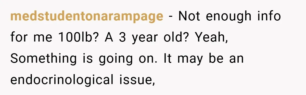 Aunt Considers Calling CPS on Her Sister After Seeing Her 4-Year-Old Nephew Weigh 100 Pounds medstudentonarampage − Not enough info for me 100lb? A 3 year old? Yeah, Something is going on. It may be an endocrinological issue,
