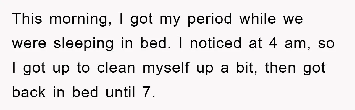 This morning, I got my period while we were sleeping in bed. I noticed at 4 am, so I got up to clean myself up a bit, then got back...