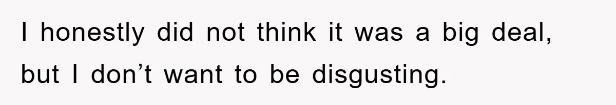 I honestly did not think it was a big deal, but I don’t want to be disgusting.