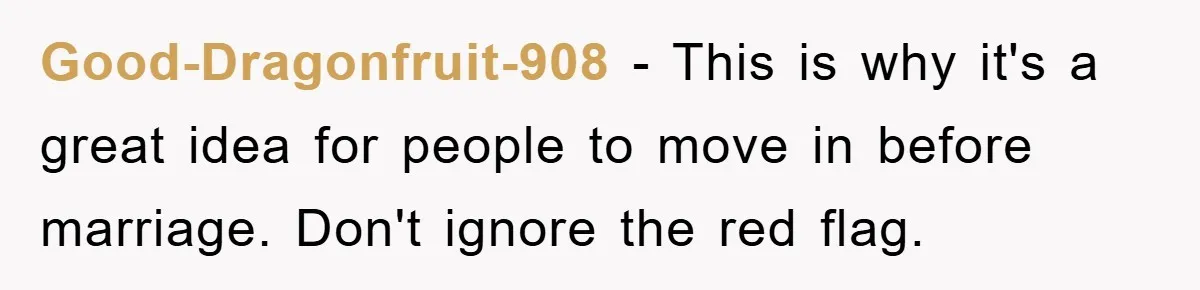 Good-Dragonfruit-908 − This is why it's a great idea for people to move in before marriage. Don't ignore the red flag.
