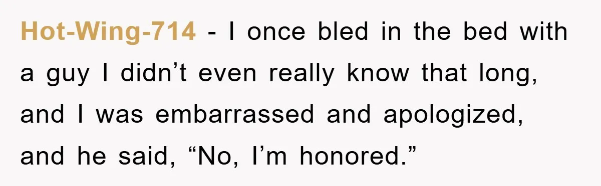 Hot-Wing-714 − I once bled in the bed with a guy I didn’t even really know that long, and I was embarrassed and apologized, and he said, “No, I’m honored.”
