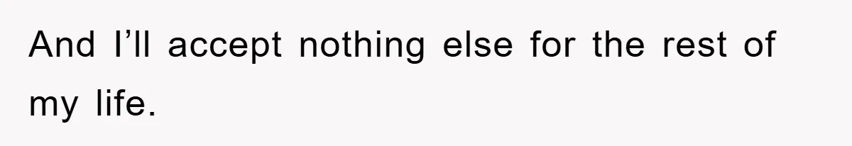 And I’ll accept nothing else for the rest of my life.