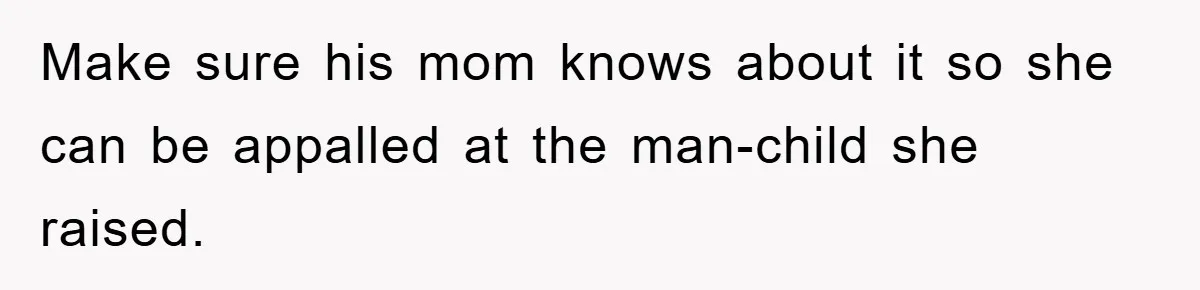 Make sure his mom knows about it so she can be appalled at the man-child she raised.