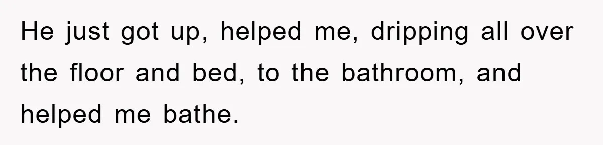 He just got up, helped me, dripping all over the floor and bed, to the bathroom, and helped me bathe.