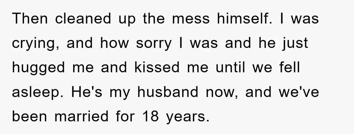 Then cleaned up the mess himself. I was crying, and how sorry I was and he just hugged me and kissed me until we fell asleep. He's my husband now,...
