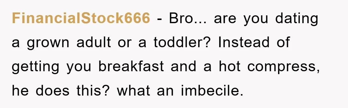 FinancialStock666 − Bro... are you dating a grown adult or a toddler? Instead of getting you breakfast and a hot compress, he does this? what an imbecile.