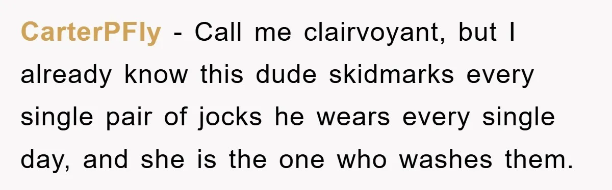 CarterPFly − Call me clairvoyant, but I already know this dude skidmarks every single pair of jocks he wears every single day, and she is the one who washes them.
