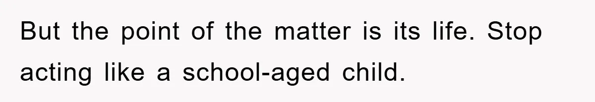 But the point of the matter is its life. Stop acting like a school-aged child.
