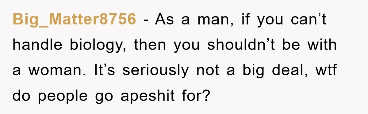 Big_Matter8756 − As a man, if you can’t handle biology, then you shouldn’t be with a woman. It’s seriously not a big deal, wtf do people go apeshit for?
