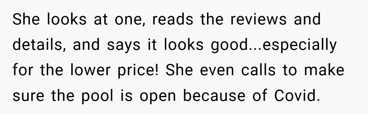 She looks at one, reads the reviews and details, and says it looks good...especially for the lower price! She even calls to make sure the pool is open because of...
