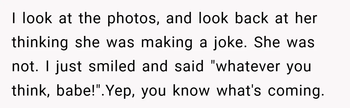 I look at the photos, and look back at her thinking she was making a joke. She was not. I just smiled and said "whatever you think, babe!".Yep, you know...