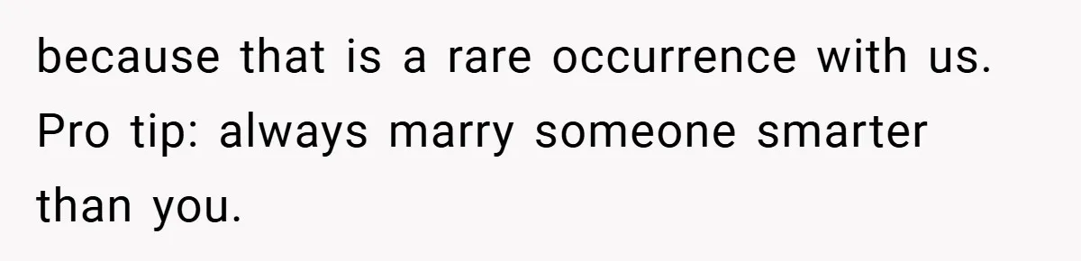 because that is a rare occurrence with us. Pro tip: always marry someone smarter than you.