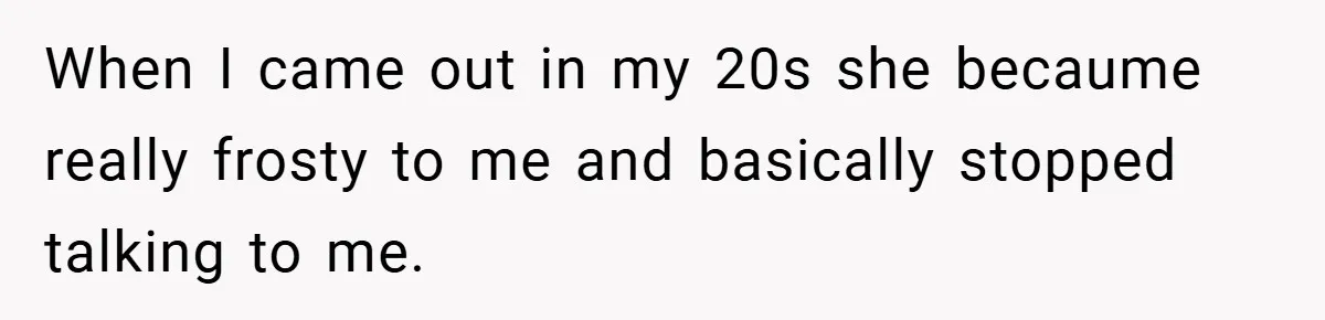 When I came out in my 20s she becaume really frosty to me and basically stopped talking to me.