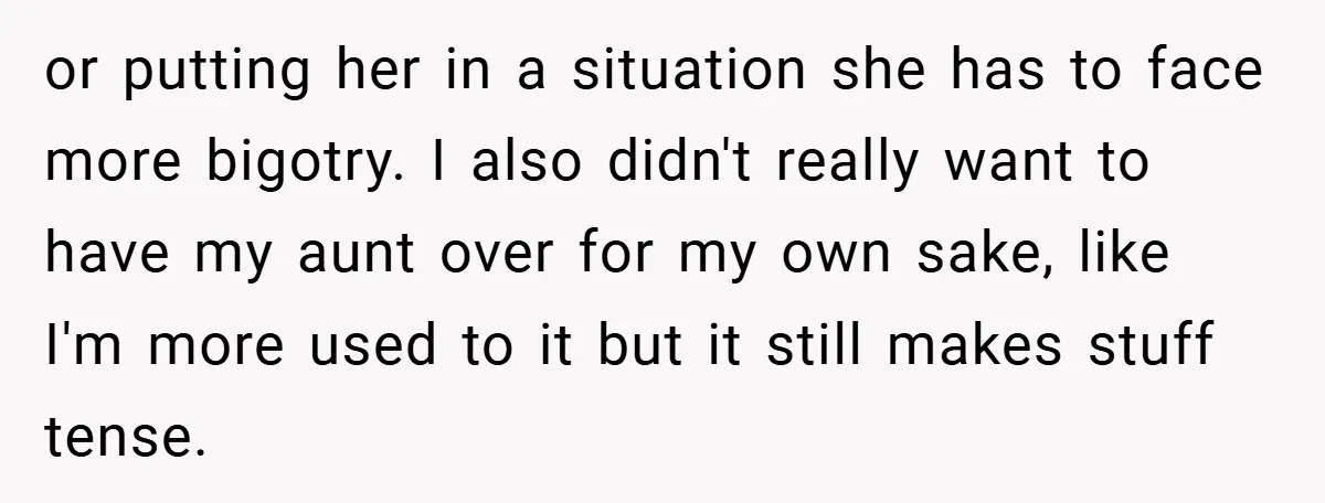 or putting her in a situation she has to face more bigotry. I also didn't really want to have my aunt over for my own sake, like I'm more used...