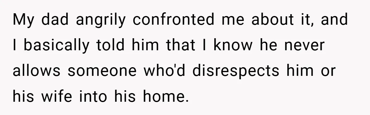 My dad angrily confronted me about it, and I basically told him that I know he never allows someone who'd disrespects him or his wife into his home.