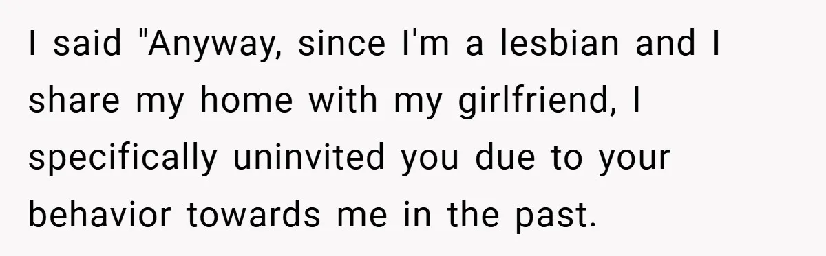 I said "Anyway, since I'm a lesbian and I share my home with my girlfriend, I specifically uninvited you due to your behavior towards me in the past.