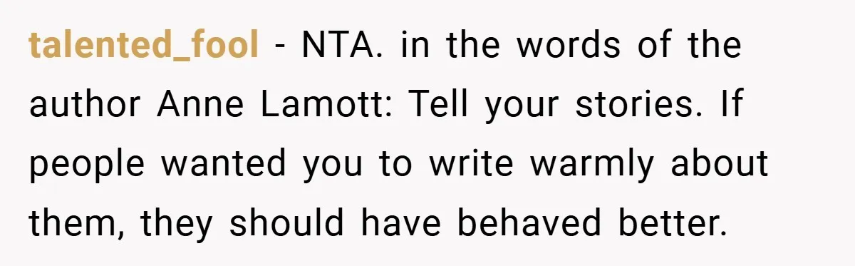 talented_fool − NTA. in the words of the author Anne Lamott: Tell your stories. If people wanted you to write warmly about them, they should have behaved better.