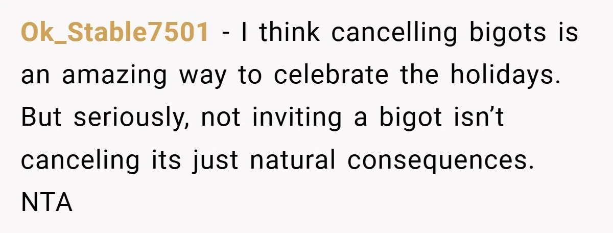 Ok_Stable7501 − I think cancelling bigots is an amazing way to celebrate the holidays. But seriously, not inviting a bigot isn’t canceling its just natural consequences. NTA