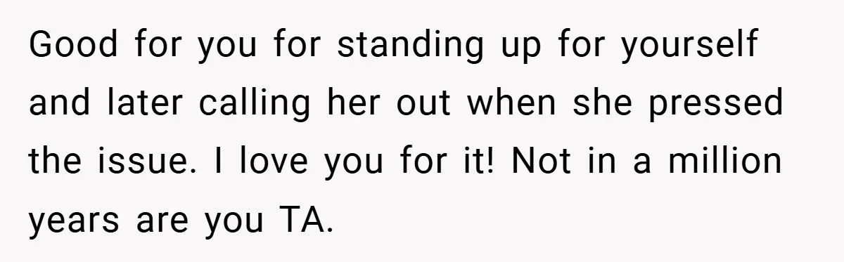 Good for you for standing up for yourself and later calling her out when she pressed the issue. I love you for it! Not in a million years are you...