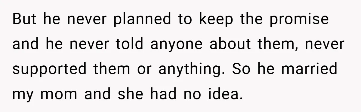 But he never planned to keep the promise and he never told anyone about them, never supported them or anything. So he married my mom and she had no idea.
