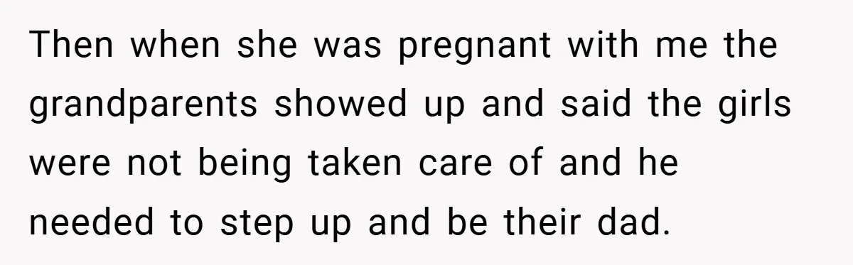 Then when she was pregnant with me the grandparents showed up and said the girls were not being taken care of and he needed to step up and be their...