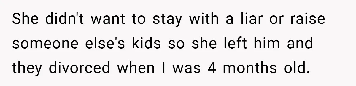 She didn't want to stay with a liar or raise someone else's kids so she left him and they divorced when I was 4 months old.