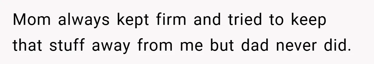 Mom always kept firm and tried to keep that stuff away from me but dad never did.